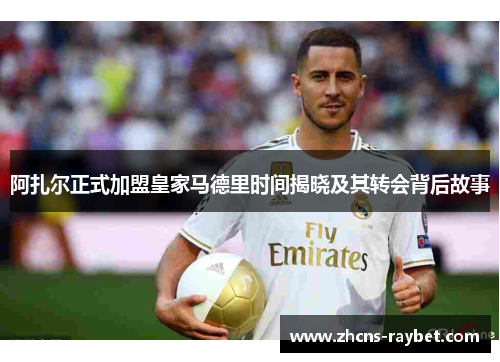 阿扎尔正式加盟皇家马德里时间揭晓及其转会背后故事