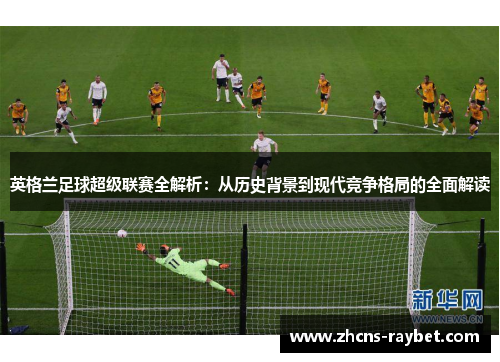 英格兰足球超级联赛全解析：从历史背景到现代竞争格局的全面解读