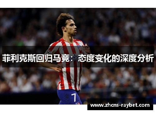 菲利克斯回归马竞:态度变化的深度分析 菲利克斯回归马竞:态度变化的深度分析
