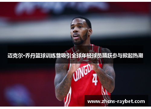 迈克尔·乔丹篮球训练营吸引全球年轻球员踊跃参与掀起热潮 迈克尔·乔丹篮球训练营吸引全球年轻球员踊跃参与掀起热潮