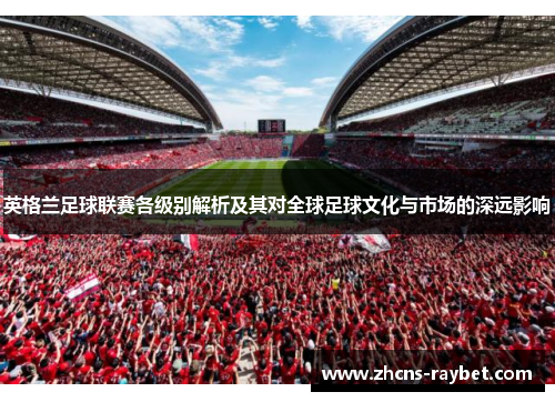 英格兰足球联赛各级别解析及其对全球足球文化与市场的深远影响 英格兰足球联赛各级别解析及其对全球足球文化与市场的深远影响