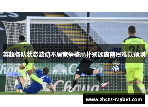 英超各队状态波动不居竞争格局扑朔迷离前景难以预测 英超各队状态波动不居竞争格局扑朔迷离前景难以预测