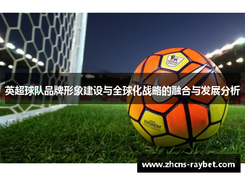 英超球队品牌形象建设与全球化战略的融合与发展分析 英超球队品牌形象建设与全球化战略的融合与发展分析