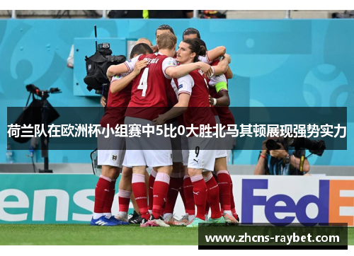 荷兰队在欧洲杯小组赛中5比0大胜北马其顿展现强势实力 荷兰队在欧洲杯小组赛中5比0大胜北马其顿展现强势实力