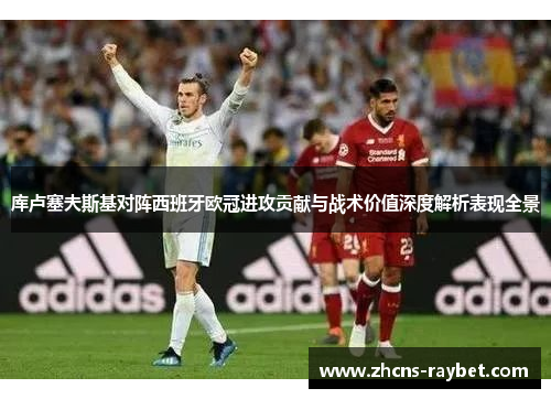 库卢塞夫斯基对阵西班牙欧冠进攻贡献与战术价值深度解析表现全景 库卢塞夫斯基对阵西班牙欧冠进攻贡献与战术价值深度解析表现全景