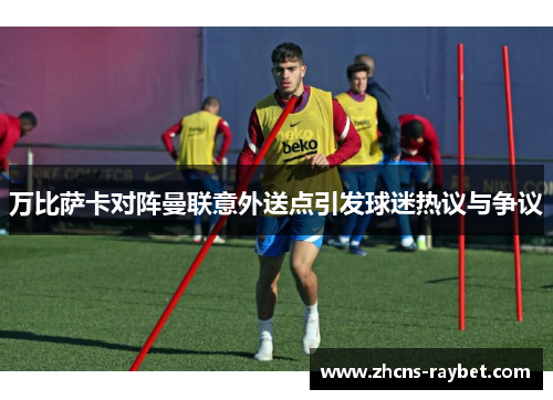 万比萨卡对阵曼联意外送点引发球迷热议与争议