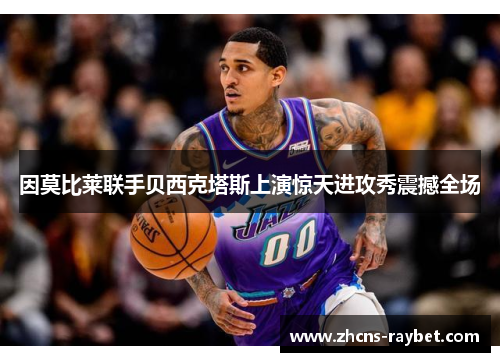 因莫比莱联手贝西克塔斯上演惊天进攻秀震撼全场