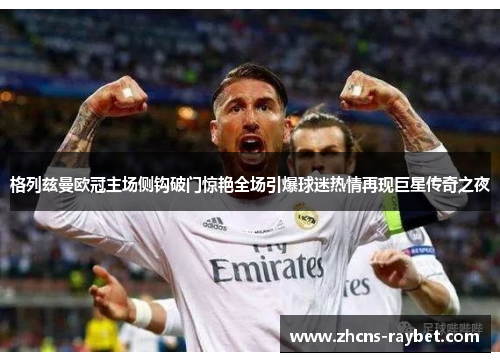 格列兹曼欧冠主场侧钩破门惊艳全场引爆球迷热情再现巨星传奇之夜