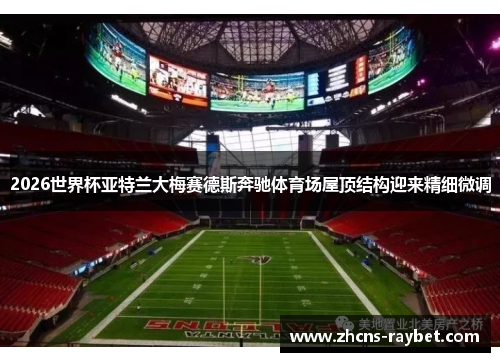 2026世界杯亚特兰大梅赛德斯奔驰体育场屋顶结构迎来精细微调